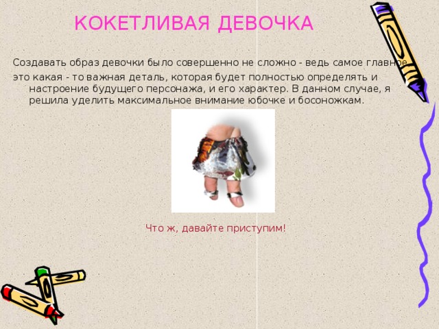 КОКЕТЛИВАЯ ДЕВОЧКА  Создавать образ девочки было совершенно не сложно - ведь самое главное, это какая - то важная деталь, которая будет полностью определять и настроение будущего персонажа, и его характер. В данном случае, я решила уделить максимальное внимание юбочке и босоножкам. Что ж, давайте приступим! 