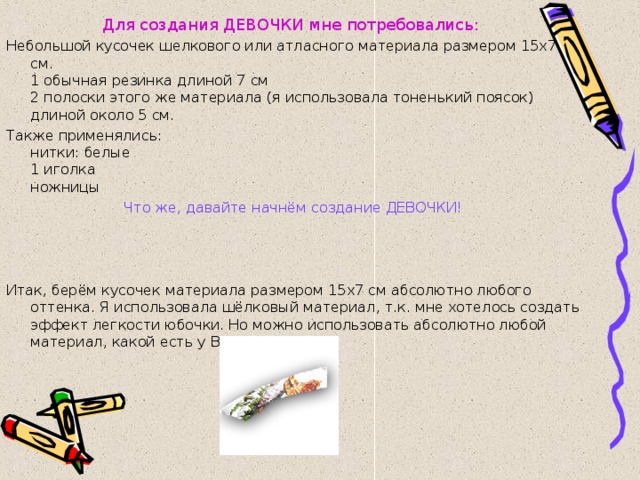 Для создания ДЕВОЧКИ мне потребовались: Небольшой кусочек шелкового или атласного материала размером 15х7 см.  1 обычная резинка длиной 7 см  2 полоски этого же материала (я использовала тоненький поясок) длиной около 5 см. Также применялись:  нитки: белые  1 иголка  ножницы Что же, давайте начнём создание ДЕВОЧКИ! Итак, берём кусочек материала размером 15х7 см абсолютно любого оттенка. Я использовала шёлковый материал, т.к. мне хотелось создать эффект легкости юбочки. Но можно использовать абсолютно любой материал, какой есть у Вас дома. 