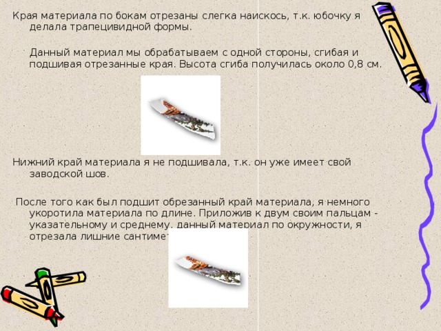 Края материала по бокам отрезаны слегка наискось, т.к. юбочку я делала трапецивидной формы.  Данный материал мы обрабатываем с одной стороны, сгибая и подшивая отрезанные края. Высота сгиба получилась около 0,8 см. Нижний край материала я не подшивала, т.к. он уже имеет свой заводской шов.     После того как был подшит обрезанный край материала, я немного укоротила материала по длине. Приложив к двум своим пальцам - указательному и среднему, данный материал по окружности, я отрезала лишние сантиметры по бокам 