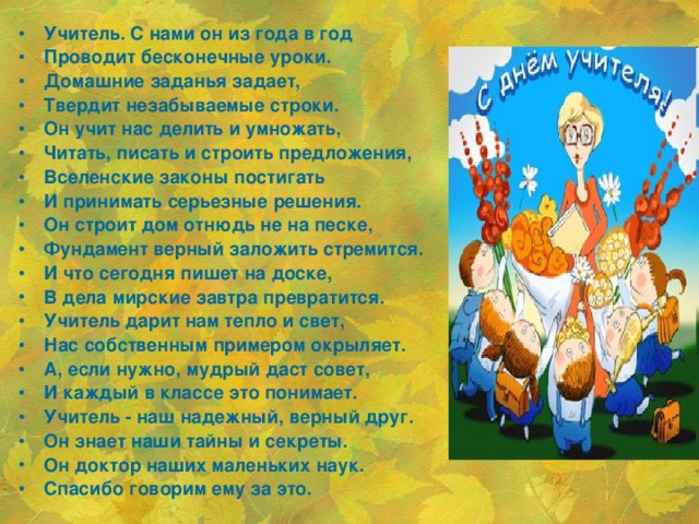 Учитель. С нами он из года в год Проводит бесконечные уроки. Домашние заданья задает, Твердит незабываемые строки. Он учит нас делить и умножать, Читать, писать и строить предложения, Вселенские законы постигать И принимать серьезные решения. Он строит дом отнюдь не на песке, Фундамент верный заложить стремится. И что сегодня пишет на доске, В дела мирские завтра превратится. Учитель дарит нам тепло и свет, Нас собственным примером окрыляет. А, если нужно, мудрый даст совет, И каждый в классе это понимает. Учитель - наш надежный, верный друг. Он знает наши тайны и секреты. Он доктор наших маленьких наук. Спасибо говорим ему за это.