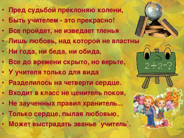Пред судьбой преклоняю колени, Быть учителем - это прекрасно! Все пройдет, не изведает тленья Лишь любовь, над которой не властны Ни года, ни беда, ни обида, Все до времени скрыто, но верьте, У учителя только для вида Разделилось на четверти сердце. Входит в класс не ценитель покоя, Не заученных правил хранитель... Только сердце, пылая любовью, Может выстрадать званье `учитель`.