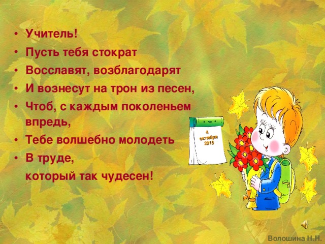 4 октября 2015   Учитель! Пусть тебя стократ Восславят, возблагодарят И вознесут на трон из песен, Чтоб, с каждым поколеньем впредь, Тебе волшебно молодеть В труде,    который так чудесен! Волошина Н.Н.