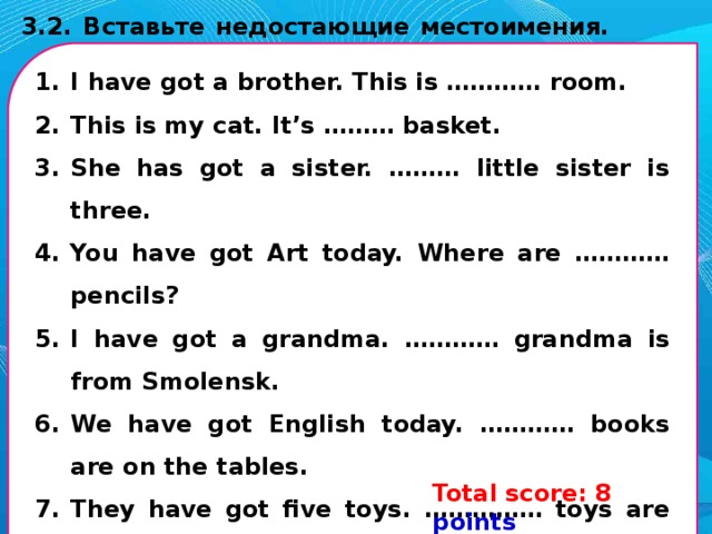 2.1. Замени картинки в тексте словами. Запиши их ниже по порядку. Помни, что некоторые слова нужно употребить во множественном числе. This is my (1) . It is not big. This is my (2) . Her name’s Betty. She’s kind and nice. This is my (3) . His name’s Sam. He’s smart. I haven’t got (4) nor (5) . But I have (6) . They live in America. I have got an aunt and an uncle. They have a child. She is my (7) - cousin. I love my (1) . 1. ______________; 2. ______________; 3. ______________; 4. _______________; 5. ______________; 6. ______________ 7. _______________. Total score: 7 points Your score: __ points 