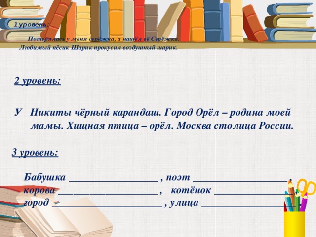  1 уровень:    Потерялась у меня серёжка, а нашёл её Серёжка.  Любимый пёсик Шарик прокусил воздушный шарик.   2 уровень:  У Никиты чёрный карандаш. Город Орёл – родина моей мамы. Хищная птица – орёл. Москва столица России. 3 уровень:   Бабушка _________________ , поэт __________________ ,  корова ___________________ , котёнок _______________ ,  город _____________________ , улица __________________ . 