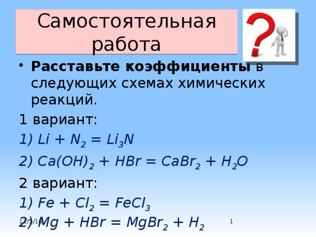 Самостоятельная работа Расставьте коэффициенты в следующих схемах химических реакций. 1 вариант: 1) Li + N 2 = Li 3 N 2) Ca(OH) 2 + HBr = CaBr 2 + H 2 O 2 вариант: 1) Fe + Cl 2 = FeCl 3  2) Mg + HBr = MgBr 2 + H 2   11/5/16  