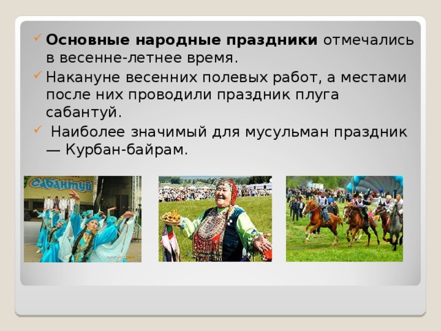 Основные народные праздники отмечались в весенне-летнее время. Накануне весенних полевых работ, а местами после них проводили праздник плуга сабантуй.  Наиболее значимый для мусульман праздник — Курбан-байрам.  