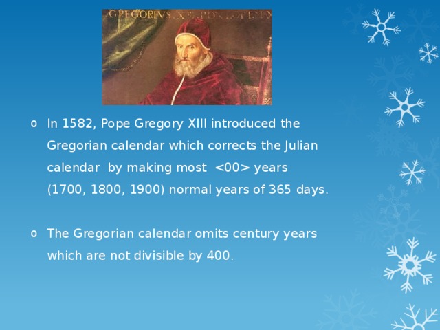 In 1582, Pope Gregory XIII introduced the Gregorian calendar which corrects the Julian calendar by making most  years (1700, 1800, 1900) normal years of 365 days. The Gregorian calendar omits century years which are not divisible by 400. 