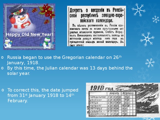 Happy Old New Year! Russia began to use the Gregorian calendar on 26 th January, 1918. By this time, the Julian calendar was 13 days behind the solar year. To correct this, the date jumped from 31 st January 1918 to 14 th February. 