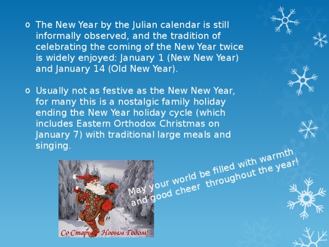 May your world be filled with warmth and good cheer throughout the year! The New Year by the Julian calendar is still informally observed, and the tradition of celebrating the coming of the New Year twice is widely enjoyed: January 1 (New New Year) and January 14 (Old New Year). Usually not as festive as the New New Year, for many this is a nostalgic family holiday ending the New Year holiday cycle (which includes Eastern Orthodox Christmas on January 7) with traditional large meals and singing. 