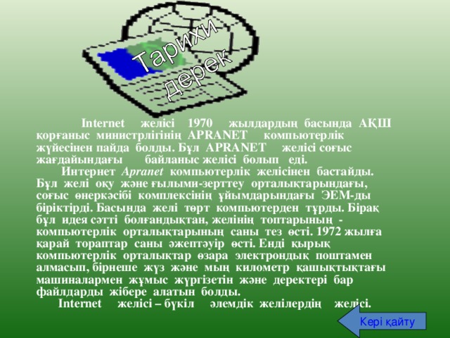  Internet желісі 1970 жылдардың басында АҚШ қорғаныс министрлігінің APRANET компьютерлік жүйесінен пайда болды. Бұл APRANET желісі соғыс жағдайындағы байланыс желісі болып еді.  Интернет Apranet компьютерлік желісінен бастайды. Бұл желі оқу және ғылыми-зерттеу орталықтарындағы, соғыс өнеркәсібі комплексінің ұйымдарындағы ЭЕМ-ды біріктірді. Басында желі төрт компьютерден тұрды. Бірақ бұл идея сәтті болғандықтан, желінің топтарының - компьютерлік орталықтарының саны тез өсті. 1972 жылға қарай тораптар саны әжептәуір өсті. Енді қырық компьютерлік орталықтар өзара электрондық поштамен алмасып, бірнеше жүз және мың километр қашықтықтағы машиналармен жұмыс жүргізетін және деректері бар файлдарды жібере алатын болды.  Internet желісі – бүкіл әлемдік желілердің желісі. Кері  қайту 