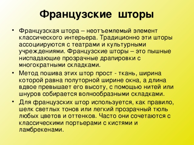 Французские шторы Французская штора – неотъемлемый элемент классического интерьера. Традиционно эти шторы ассоциируются с театрами и культурными учреждениями. Французские шторы – это пышные ниспадающие прозрачные драпировки с многократными складками. Метод пошива этих штор прост - ткань, ширина которой равна полуторной ширине окна, а длина вдвое превышает его высоту, с помощью нитей или шнуров собирается волнообразными складками. Для французских штор используется, как правило, шелк светлых тонов или легкий прозрачный тюль любых цветов и оттенков. Часто они сочетаются с классическими портьерами с кистями и ламбрекенами.  