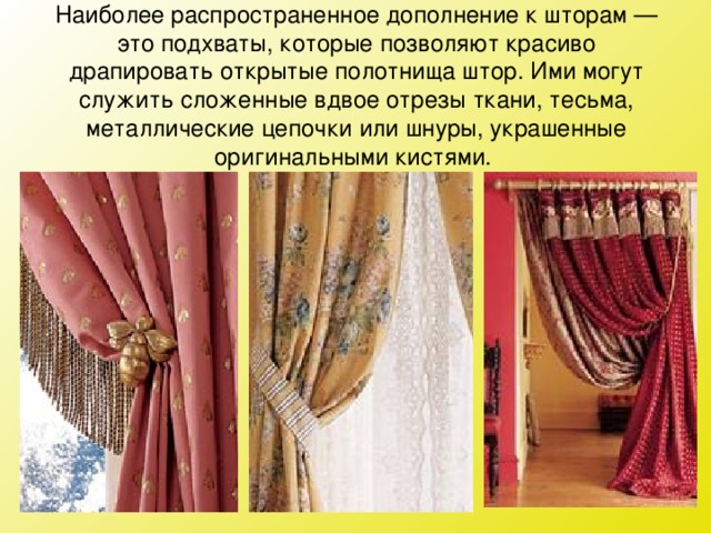 Наиболее распространенное дополнение к шторам — это подхваты, которые позволяют красиво драпировать открытые полотнища штор. Ими могут служить сложенные вдвое отрезы ткани, тесьма, металлические цепочки или шнуры, украшенные оригинальными кистями.   