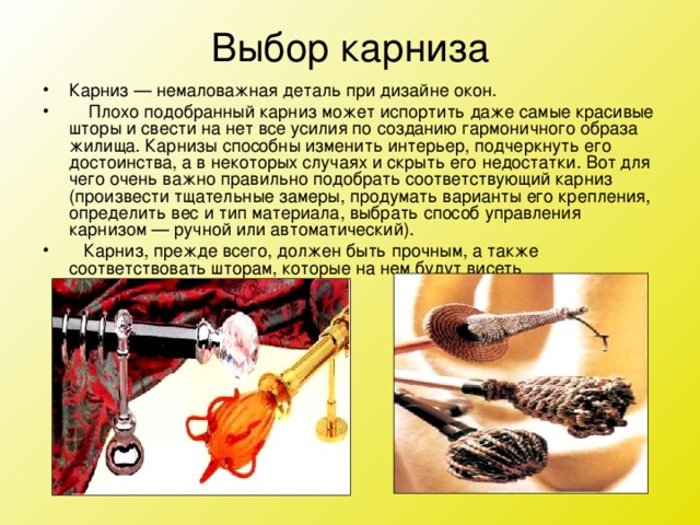 Выбор карниза Карниз — немаловажная деталь при дизайне окон.      Плохо подобранный карниз может испортить даже самые красивые шторы и свести на нет все усилия по созданию гармоничного образа жилища. Карнизы способны изменить интерьер, подчеркнуть его достоинства, а в некоторых случаях и скрыть его недостатки. Вот для чего очень важно правильно подобрать соответствующий карниз (произвести тщательные замеры, продумать варианты его крепления, определить вес и тип материала, выбрать способ управления карнизом — ручной или автоматический).    Карниз, прежде всего, должен быть прочным, а также соответствовать шторам, которые на нем будут висеть 
