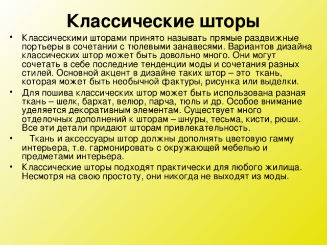 Классические шторы Классическими шторами принято называть прямые раздвижные портьеры в сочетании с тюлевыми занавесями. Вариантов дизайна классических штор может быть довольно много. Они могут сочетать в себе последние тенденции моды и сочетания разных стилей. Основной акцент в дизайне таких штор – это  ткань, которая может быть необычной фактуры, рисунка или выделки. Для пошива классических штор может быть использована разная ткань – шелк, бархат, велюр, парча, тюль и др. Особое внимание уделяется декоративным элементам. Существует много отделочных дополнений к шторам – шнуры, тесьма, кисти, рюши. Все эти детали придают шторам привлекательность.    Ткань и аксессуары штор должны дополнять цветовую гамму интерьера, т.е. гармонировать с окружающей мебелью и предметами интерьера. Классические шторы подходят практически для любого жилища. Несмотря на свою простоту, они никогда не выходят из моды.  