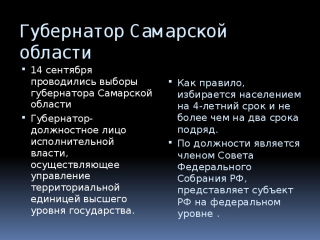 Губернатор Самарской области 14 сентября проводились выборы губернатора Самарской области Губернатор-должностное лицо исполнительной власти, осуществляющее управление территориальной единицей высшего уровня государства. Как правило, избирается населением на 4-летний срок и не более чем на два срока подряд. По должности является членом Совета Федерального Собрания РФ, представляет субъект РФ на федеральном уровне . 