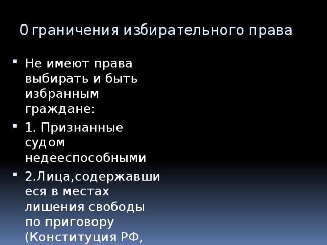 Ограничения избирательного права Не имеют права выбирать и быть избранным граждане: 1. Признанные судом недееспособными 2.Лица,содержавшиеся в местах лишения свободы по приговору (Конституция РФ, ст.32) 