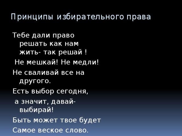 Принципы избирательного права Тебе дали право решать как нам жить- так решай !  Не мешкай! Не медли! Не сваливай все на другого. Есть выбор сегодня,  а значит, давай-выбирай! Быть может твое будет Самое веское слово. 