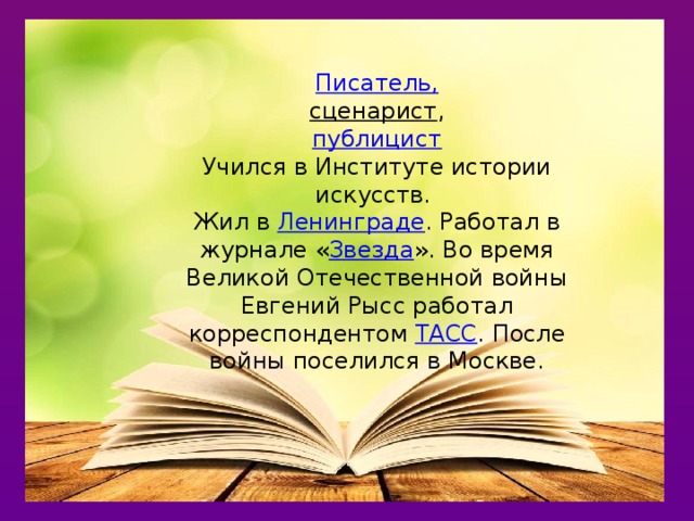 Писатель, сценарист , публицист Учился в Институте истории искусств. Жил в  Ленинграде . Работал в журнале « Звезда ». Во время Великой Отечественной войны Евгений Рысс работал корреспондентом  ТАСС . После войны поселился в Москве.