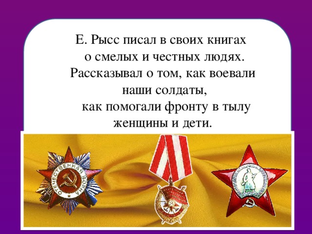 Основная тема произведений Е. Рысса — о советских тружениках, о смелых и честных людях, о деятельности правозащитных органов — следствия, прокуратуры, суда, защиты и характер их взаимодействия. Автор историко-приключенческих и детективных книг. Е. Рысс писал в своих книгах о смелых и честных людях. Рассказывал о том, как воевали наши солдаты,  как помогали фронту в тылу женщины и дети.