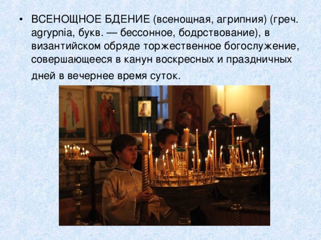 ВСЕНОЩНОЕ БДЕНИЕ (всенощная, агрипния) (греч. agrypnia, букв. — бессонное, бодрствование), в византийском обряде торжественное богослужение, совершающееся в канун воскресных и праздничных дней в вечернее время суток.  