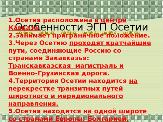Особенности ЭГП Осетии 1.Осетия расположена в центре Кавказа. 2.Занимает приграничное положение. 3.Через Осетию проходят кратчайшие пути, соединяющие Россию со странами Закавказья: Транскавказская магистраль и Военно-Грузинская дорога. 4.Территория Осетии находится на перекрестке транзитных путей широтного и меридионального направления. 5.Осетия находится на одной широте со странами Европы: Болгарией, средней Италией и Южной Францией. 