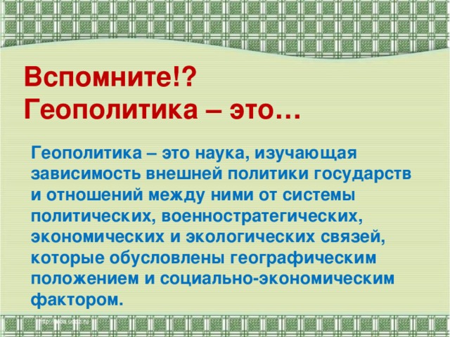 Вспомните!?  Геополитика – это…   Геополитика – это наука, изучающая зависимость внешней политики государств и отношений между ними от системы политических, военностратегических, экономических и экологических связей, которые обусловлены географическим положением и социально-экономическим фактором.   