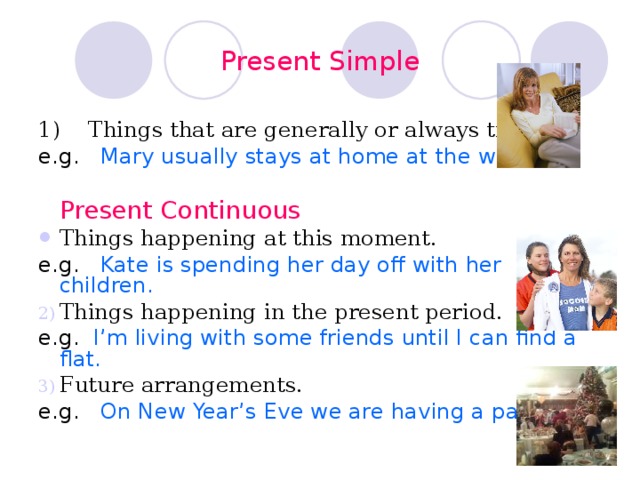 Present Simple 1) Things that are generally or always true. e.g. Mary usually stays at home at the weekend.  Present Continuous Things happening at this moment. e.g. Kate is spending her day off with her children. Things happening in the present period. e.g.  I’m living with some friends until I can find a flat. Future arrangements. e.g.  On New Year’s Eve we are having a party. 