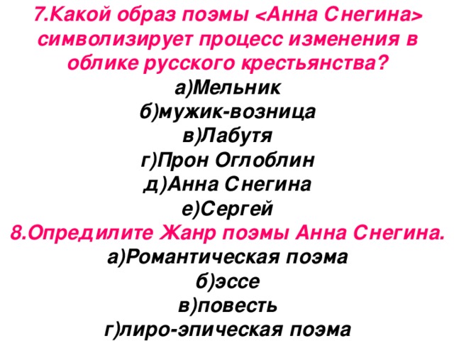 7.Какой образ поэмы  символизирует процесс изменения в облике русского крестьянства?  а)Мельник  б)мужик-возница  в)Лабутя  г)Прон Оглоблин  д)Анна Снегина  е)Сергей  8.Опредилите Жанр поэмы Анна Снегина. а)Романтическая поэма  б)эссе  в)повесть  г)лиро-эпическая поэма 