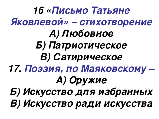 16 « Письмо Татьяне Яковлевой» – стихотворение А) Любовное Б) Патриотическое В) Сатирическое 17. Поэзия, по Маяковскому – А) Оружие Б) Искусство для избранных В) Искусство ради искусства 