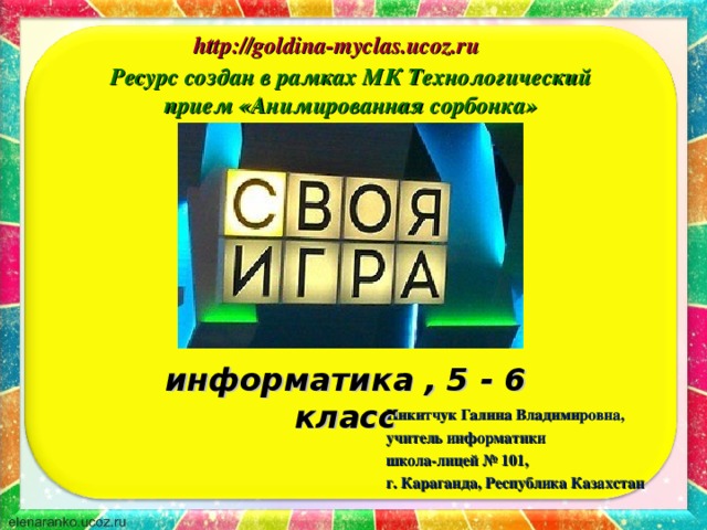 http://goldina-myclas.ucoz.ru http://goldina-myclas.ucoz.ru Ресурс создан в рамках МК Технологический прием «Анимированная сорбонка» информатика , 5 - 6 класс Никитчук Галина Владимировна, учитель информатики школа-лицей № 101, г. Караганда, Республика Казахстан 