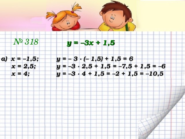№ 318 у = –3х + 1,5 а) х = –1,5;  у = – 3 ∙ (– 1,5) + 1,5 = 6  х = 2,5;   у = –3 ∙ 2,5 + 1,5 = –7,5 + 1,5 = –6  х = 4;   у = –3 ∙ 4 + 1,5 = –2 + 1,5 = –10,5 