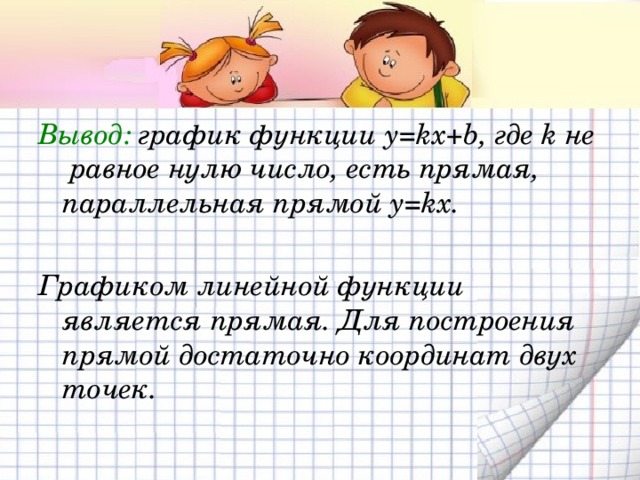 Вывод: график функции y=kx+b, где k не равное нулю число, есть прямая, параллельная прямой y=kx.  Графиком линейной функции является прямая. Для построения прямой достаточно координат двух точек. 
