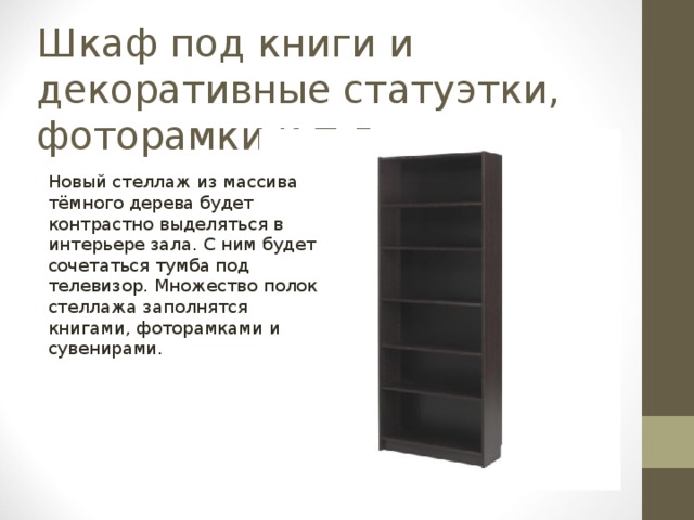 Шкаф под книги и декоративные статуэтки, фоторамки и т.д. Новый стеллаж из массива тёмного дерева будет контрастно выделяться в интерьере зала. С ним будет сочетаться тумба под телевизор. Множество полок стеллажа заполнятся книгами, фоторамками и сувенирами. 