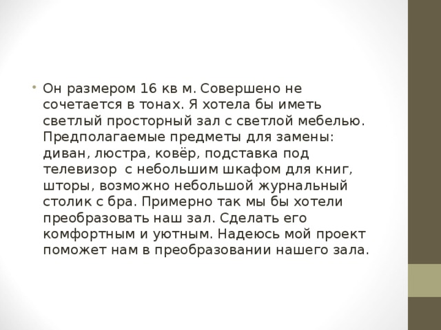 Он размером 16 кв м. Совершено не сочетается в тонах. Я хотела бы иметь светлый просторный зал с светлой мебелью. Предполагаемые предметы для замены: диван, люстра, ковёр, подставка под телевизор с небольшим шкафом для книг, шторы, возможно небольшой журнальный столик с бра. Примерно так мы бы хотели преобразовать наш зал. Сделать его комфортным и уютным. Надеюсь мой проект поможет нам в преобразовании нашего зала. 