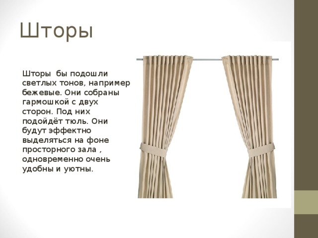 Шторы Шторы бы подошли светлых тонов, например бежевые. Они собраны гармошкой с двух сторон. Под них подойдёт тюль. Они будут эффектно выделяться на фоне просторного зала , одновременно очень удобны и уютны. 