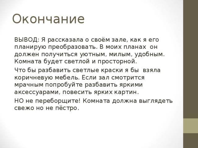 Окончание ВЫВОД: Я рассказала о своём зале, как я его планирую преобразовать. В моих планах он должен получиться уютным, милым, удобным. Комната будет светлой и просторной. Что бы разбавить светлые краски я бы взяла коричневую мебель. Если зал смотрится мрачным попробуйте разбавить яркими аксессуарами, повесить ярких картин. НО не переборщите! Комната должна выглядеть свежо но не пёстро. 