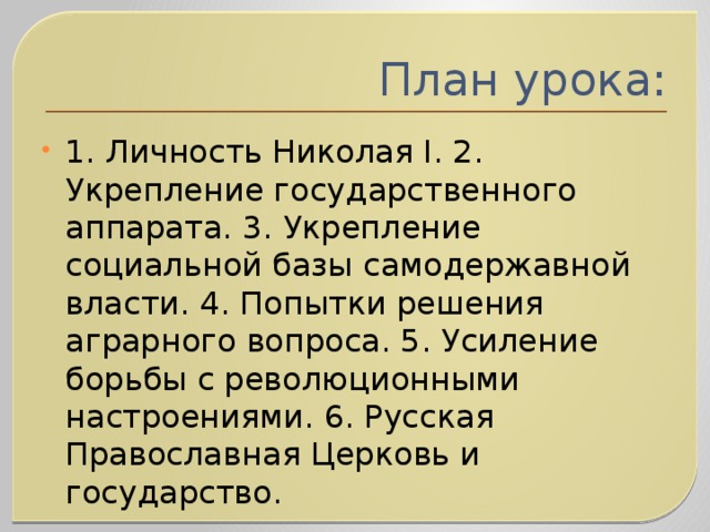 План урока: 1. Личность Николая I. 2. Укрепление государственного аппарата. 3. Укрепление социальной базы самодержавной власти. 4. Попытки решения аграрного вопроса. 5. Усиление борьбы с революционными настроениями. 6. Русская Православная Церковь и государство.   