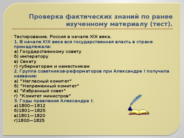 Проверка фактических знаний по ранее изученному материалу (тест). Тестирование. Россия в начале XIX века. 1. В начале XIX века вся государственная власть в стране принадлежала: а) Государственному совету б) императору в) Сенату г) губернаторам и наместникам 2. Группа советников-реформаторов при Александре I получила название: а) “Негласный комитет” б) “Непременный комитет” в) “Избранный совет” г) “Комитет министров” 3. Годы правления Александра I: а)1800—1812 б)1801—1825 в)1801—1820 г)1800—1825 