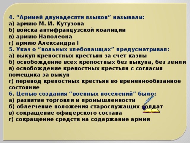 4. “Армией двунадесяти языков” называли: а) армию М. И. Кутузова б) войска антифранцузской коалиции в) армию Наполеона г) армию Александра I 5. Указ о “вольных хлебопашцах” предусматривал: а) выкуп крепостных крестьян за счет казны б) освобождение всех крепостных без выкупа, без земли в) освобождение крепостных крестьян с согласия помещика за выкуп г) перевод крепостных крестьян во временнообязанное состояние 6. Целью создания “военных поселений” было: а) развитие торговли и промышленности б) облегчение положения старослужащих солдат в) сокращение офицерского состава г) сокращение средств на содержание армии 