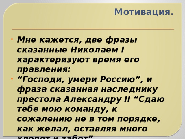 Мотивация.   Мне кажется, две фразы сказанные Николаем I характеризуют время его правления: “ Господи, умери Россию”, и фраза сказанная наследнику престола Александру II “Сдаю тебе мою команду, к сожалению не в том порядке, как желал, оставляя много хлопот и забот”. 