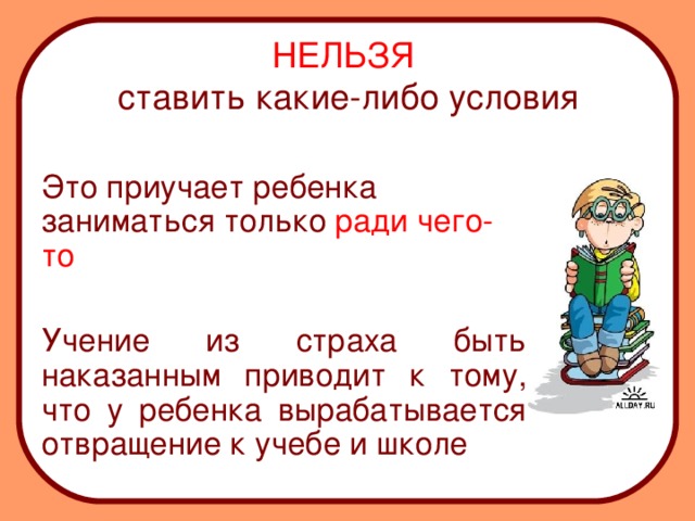 НЕЛЬЗЯ  ставить какие-либо условия  Это приучает ребенка заниматься только ради чего-то  Учение из страха быть наказанным приводит к тому, что у ребенка вырабатывается отвращение к учебе и школе 