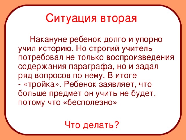 Ситуация вторая    Накануне ребенок долго и упорно учил историю. Но строгий учитель потребовал не только воспроизведения содержания параграфа, но и задал ряд вопросов по нему. В итоге - «тройка». Ребенок заявляет, что больше предмет он учить не будет, потому что «бесполезно» Что делать?  