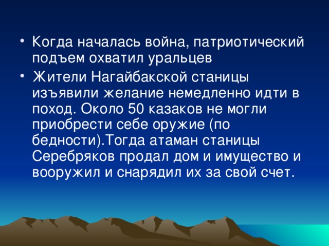 Когда началась война, патриотический подъем охватил уральцев Жители Нагайбакской станицы изъявили желание немедленно идти в поход. Около 50 казаков не могли приобрести себе оружие (по бедности).Тогда атаман станицы Серебряков продал дом и имущество и вооружил и снарядил их за свой счет. 