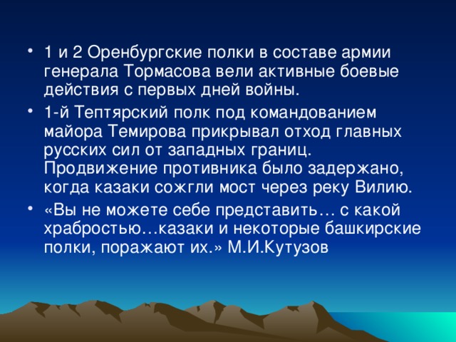 1 и 2 Оренбургские полки в составе армии генерала Тормасова вели активные боевые действия с первых дней войны. 1-й Тептярский полк под командованием майора Темирова прикрывал отход главных русских сил от западных границ. Продвижение противника было задержано, когда казаки сожгли мост через реку Вилию. «Вы не можете себе представить… с какой храбростью…казаки и некоторые башкирские полки, поражают их.» М.И.Кутузов 