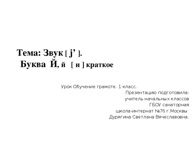 Тема: Звук [ j’ ].   Буква  Й , й [ и ] краткое     Урок Обучение грамоте. 1 класс. Презентацию подготовила:  учитель начальных классов  ГБОУ санаторная  школа-интернат №76 г.Москвы  Дурягина Светлана Вячеславовна. 