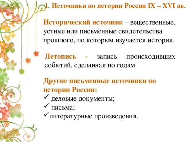 1. Источники по истории России IX – XVI вв. Исторический источник – вещественные, устные или письменные свидетельства прошлого, по которым изучается история. Летопись - запись происходивших событий, сделанная по годам Другие письменные источники по истории России:  деловые документы;  письма; литературные произведения. 