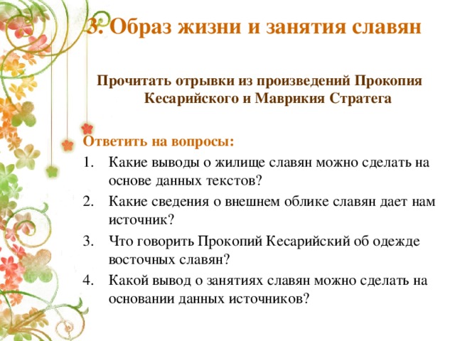 3. Образ жизни и занятия славян Прочитать отрывки из произведений Прокопия Кесарийского и Маврикия Стратега  Ответить на вопросы: Какие выводы о жилище славян можно сделать на основе данных текстов? Какие сведения о внешнем облике славян дает нам источник? Что говорить Прокопий Кесарийский об одежде восточных славян? Какой вывод о занятиях славян можно сделать на основании данных источников? 