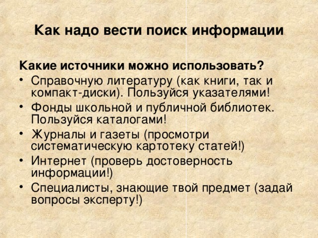 Как надо вести поиск информации Какие источники можно использовать? Справочную литературу (как книги, так и компакт-диски). Пользуйся указателями! Фонды школьной и публичной библиотек. Пользуйся каталогами! Журналы и газеты (просмотри систематическую картотеку статей!) Интернет (проверь достоверность информации!) Специалисты, знающие твой предмет (задай вопросы эксперту!) 