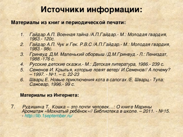 Источники информации: Материалы из книг и периодической печати:  Гайдар А.П. Военная тайна /А.П.Гайдар.- М.: Молодая гвардия, 1963.- 120с. Гайдар А.П. Чук и Гек. Р.В.С /А.П.Гайдар.- М.: Молодая гвардия, 1983.- 98с. Гринвуд Д.М. Маленький оборвыш /Д.М.Гринвуд.- Л.: Лениздат, 1988.-176 с. Русские детские сказки.- М.: Детская литература, 1986.- 239 с . Семенов И. Крылья, которые ловят ветер/ И.Семенов// А почему? – 1997. - №1. – с. 22-23 Шварц Е.  Новые приключения кота в сапогах /Е. Шварц.- Тула: Самовар, 1996.- 99 с. Гайдар А.П. Военная тайна /А.П.Гайдар.- М.: Молодая гвардия, 1963.- 120с. Гайдар А.П. Чук и Гек. Р.В.С /А.П.Гайдар.- М.: Молодая гвардия, 1983.- 98с. Гринвуд Д.М. Маленький оборвыш /Д.М.Гринвуд.- Л.: Лениздат, 1988.-176 с. Русские детские сказки.- М.: Детская литература, 1986.- 239 с . Семенов И. Крылья, которые ловят ветер/ И.Семенов// А почему? – 1997. - №1. – с. 22-23 Шварц Е.  Новые приключения кота в сапогах /Е. Шварц.- Тула: Самовар, 1996.- 99 с.  Материалы из Интернета:   Материалы из Интернета:  7. Рудишина Т.  Кошка – это почти человек…: О книге Марины Аромштам «Мохнатый ребёнок»// Библиотека в школе. – 2011. - №15. - http ://lib.1september.ru/ 