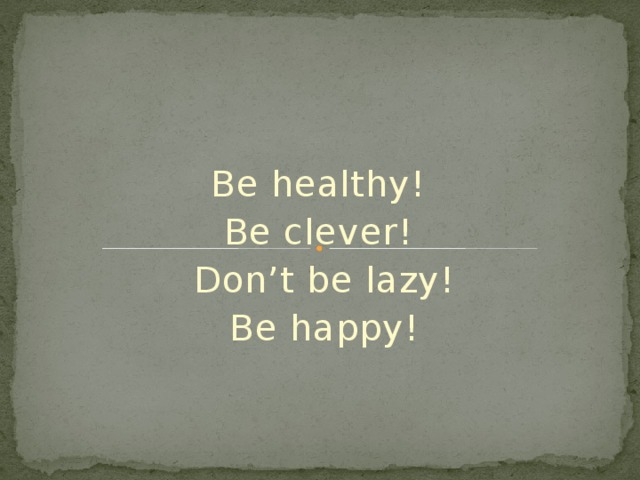 Be healthy! Be clever! Don’t be lazy! Be happy! 